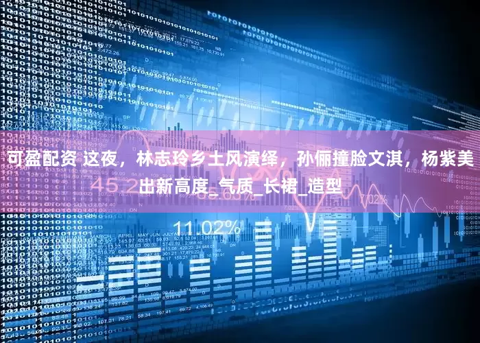 可盈配资 这夜，林志玲乡土风演绎，孙俪撞脸文淇，杨紫美出新高度_气质_长裙_造型