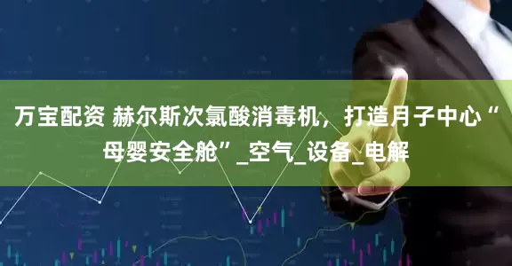 万宝配资 赫尔斯次氯酸消毒机，打造月子中心“母婴安全舱”_空气_设备_电解