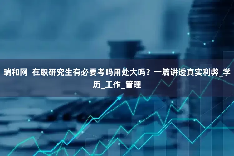 瑞和网  在职研究生有必要考吗用处大吗？一篇讲透真实利弊_学历_工作_管理