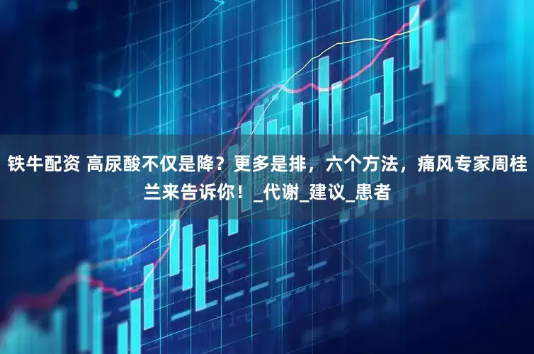 铁牛配资 高尿酸不仅是降？更多是排，六个方法，痛风专家周桂兰来告诉你！_代谢_建议_患者