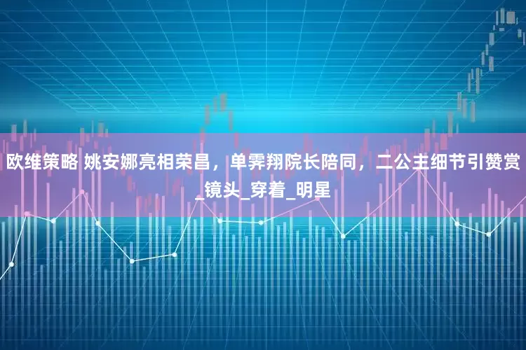 欧维策略 姚安娜亮相荣昌，单霁翔院长陪同，二公主细节引赞赏_镜头_穿着_明星