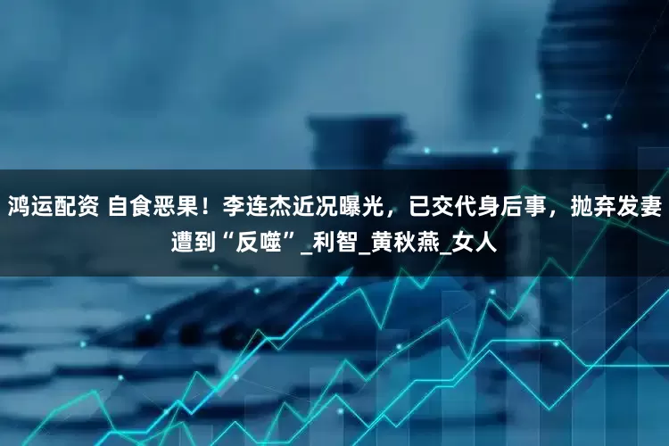 鸿运配资 自食恶果！李连杰近况曝光，已交代身后事，抛弃发妻遭到“反噬”_利智_黄秋燕_女人