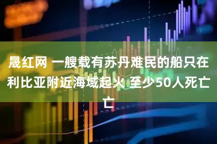 晟红网 一艘载有苏丹难民的船只在利比亚附近海域起火 至少50人死亡
