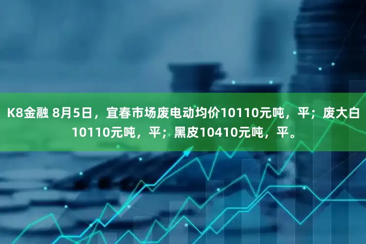 K8金融 8月5日，宜春市场废电动均价10110元吨，平；废大白10110元吨，平；黑皮10410元吨，平。