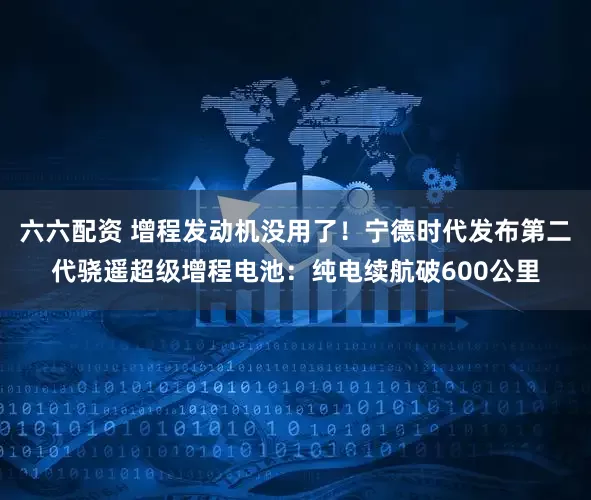 六六配资 增程发动机没用了！宁德时代发布第二代骁遥超级增程电池：纯电续航破600公里